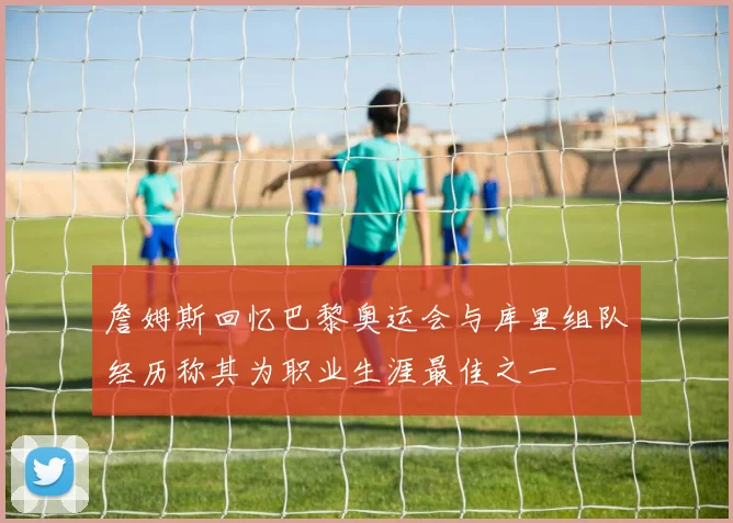 詹姆斯回忆巴黎奥运会与库里组队经历称其为职业生涯最佳之一