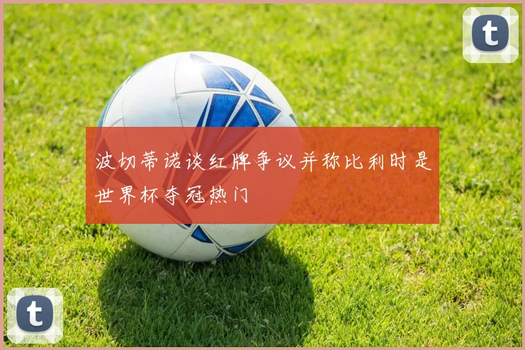 波切蒂诺谈红牌争议并称比利时是世界杯夺冠热门